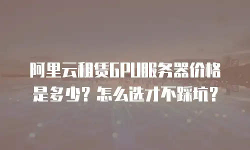 阿里云租赁GPU服务器价格是多少？怎么选才不踩坑？
