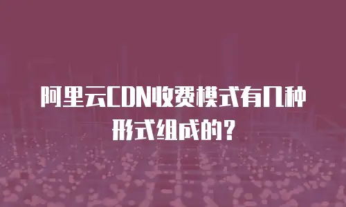 阿里云CDN收费模式有几种形式组成的？
