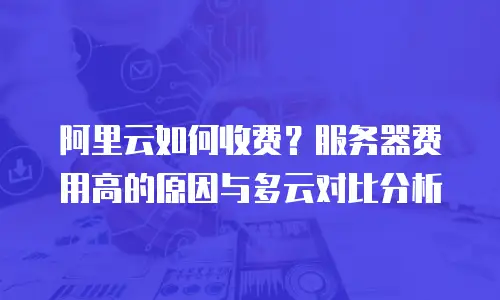 阿里云如何收费？服务器费用高的原因与多云对比分析