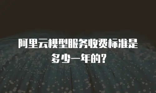 阿里云模型服务收费标准是多少一年的？