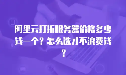 阿里云打折服务器价格多少钱一个？怎么选才不浪费钱？