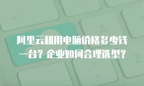 阿里云租用电脑价格多少钱一台？企业如何合理选型？