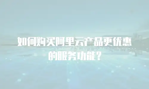 如何购买阿里云产品更优惠的服务功能？