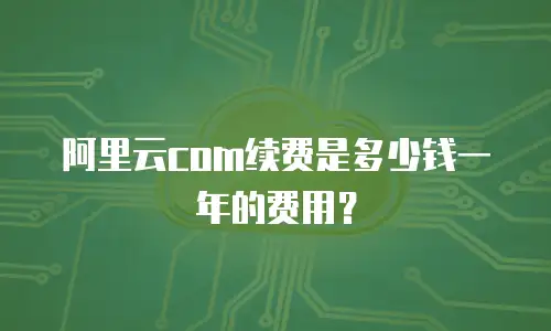阿里云com续费是多少钱一年的费用？