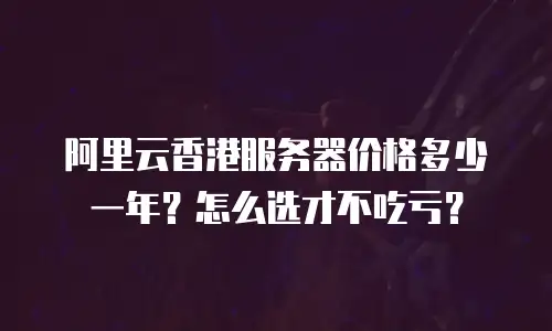 阿里云香港服务器价格多少一年？怎么选才不吃亏？
