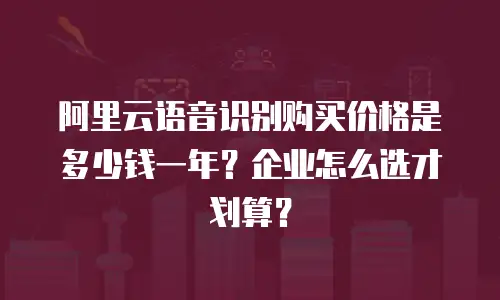 阿里云语音识别购买价格是多少钱一年？企业怎么选才划算？