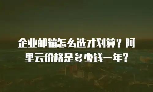 企业邮箱怎么选才划算？阿里云价格是多少钱一年？