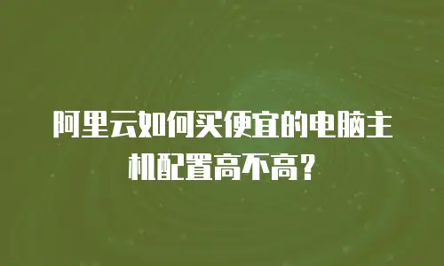 阿里云如何买便宜的电脑主机配置高不高？