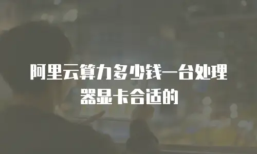 阿里云算力多少钱一台处理器显卡合适的