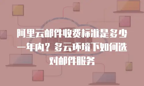 阿里云邮件收费标准是多少一年内？多云环境下如何选对邮件服务