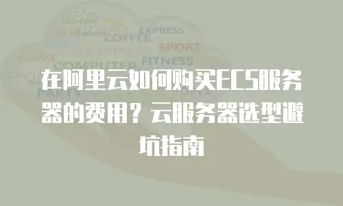 在阿里云如何购买ECS服务器的费用？云服务器选型避坑指南