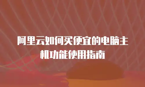 阿里云如何买便宜的电脑主机功能使用指南