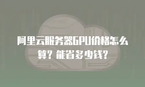 阿里云服务器GPU价格怎么算？能省多少钱？