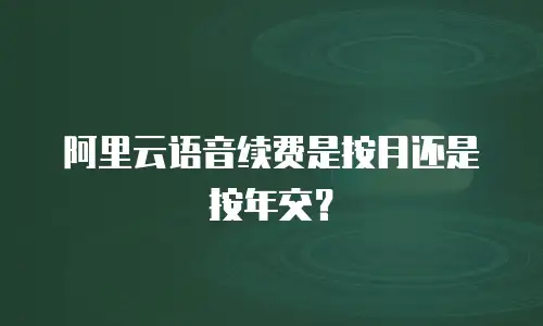阿里云语音续费是按月还是按年交？