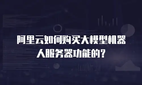 阿里云如何购买大模型机器人服务器功能的？