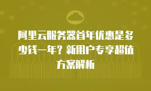 阿里云服务器首年优惠是多少钱一年？新用户专享超值方案解析