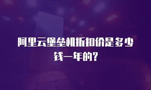 阿里云堡垒机折扣价是多少钱一年的？