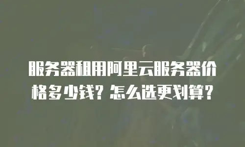 服务器租用阿里云服务器价格多少钱？怎么选更划算？
