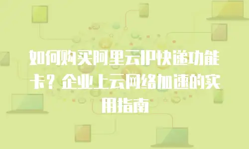 如何购买阿里云IP快递功能卡？企业上云网络加速的实用指南