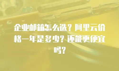 企业邮箱怎么选？阿里云价格一年是多少？还能更便宜吗？