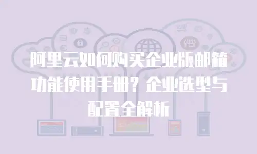 阿里云如何购买企业版邮箱功能使用手册？企业选型与配置全解析