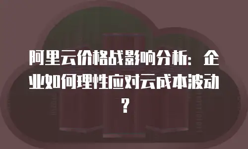 阿里云价格战影响分析：企业如何理性应对云成本波动？