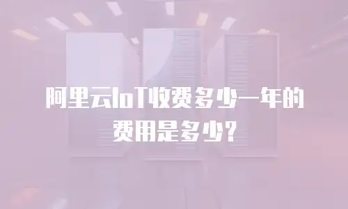 阿里云IoT收费多少一年的费用是多少？