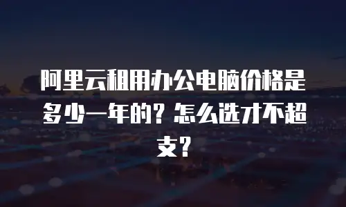 阿里云租用办公电脑价格是多少一年的？怎么选才不超支？