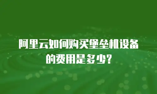 阿里云如何购买堡垒机设备的费用是多少？