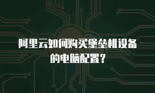 阿里云如何购买堡垒机设备的电脑配置？