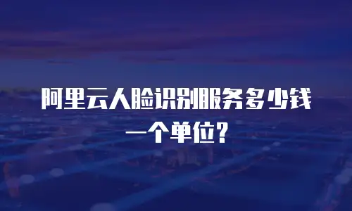 阿里云人脸识别服务多少钱一个单位？