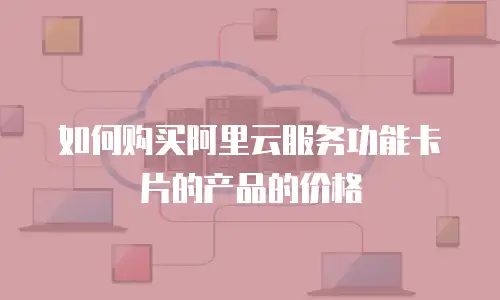 如何购买阿里云服务功能卡片的产品的价格