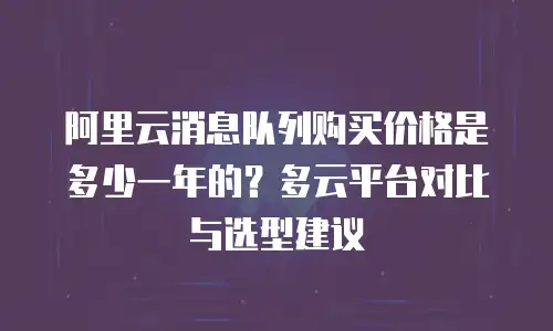 阿里云消息队列购买价格是多少一年的？多云平台对比与选型建议