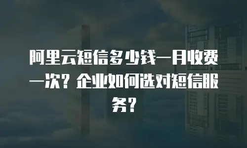 阿里云短信多少钱一月收费一次？企业如何选对短信服务？