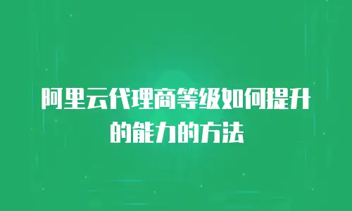 阿里云代理商等级如何提升的能力的方法