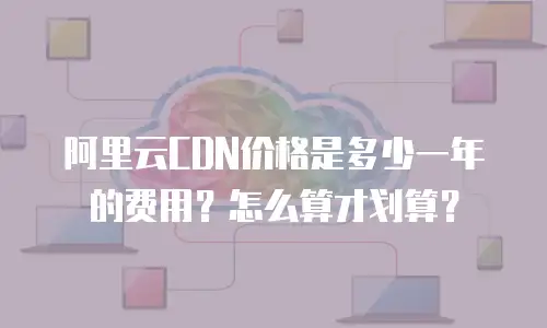 阿里云CDN价格是多少一年的费用？怎么算才划算？