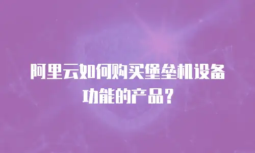 阿里云如何购买堡垒机设备功能的产品？