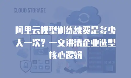 阿里云模型训练续费是多少天一次？一文讲清企业选型核心逻辑