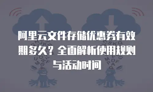 阿里云文件存储优惠券有效期多久？全面解析使用规则与活动时间