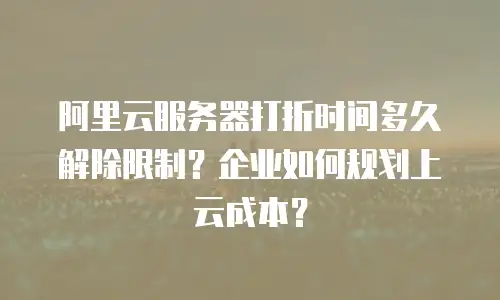 阿里云服务器打折时间多久解除限制？企业如何规划上云成本？