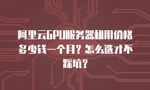 阿里云GPU服务器租用价格多少钱一个月？怎么选才不踩坑？