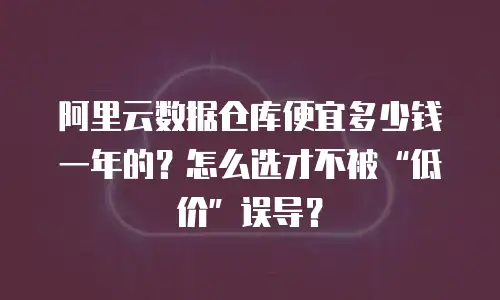阿里云数据仓库便宜多少钱一年的？怎么选才不被“低价”误导？
