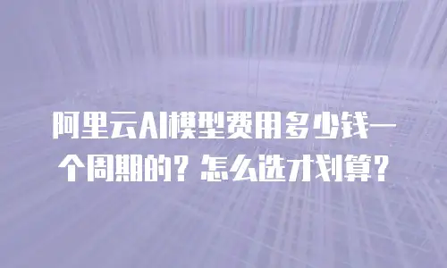 阿里云AI模型费用多少钱一个周期的？怎么选才划算？