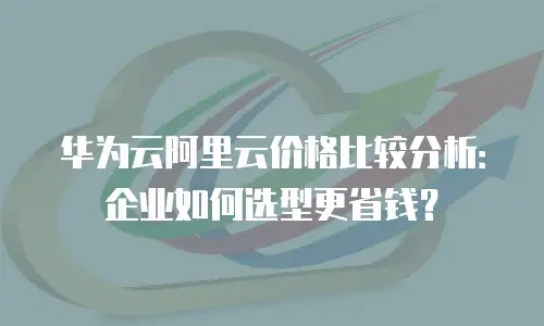 华为云阿里云价格比较分析：企业如何选型更省钱？