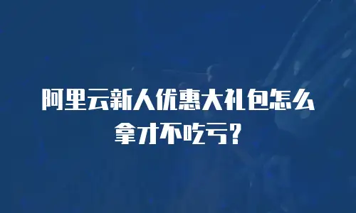 阿里云新人优惠大礼包怎么拿才不吃亏？