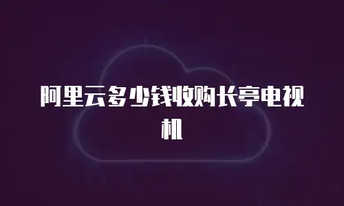 阿里云多少钱收购长亭电视机