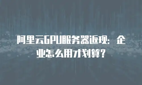 阿里云GPU服务器返现：企业怎么用才划算？