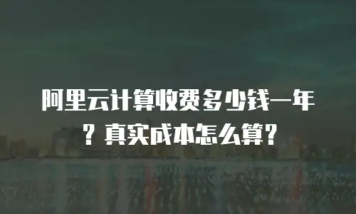 阿里云计算收费多少钱一年？真实成本怎么算？