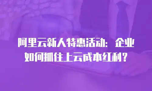 阿里云新人特惠活动：企业如何抓住上云成本红利？