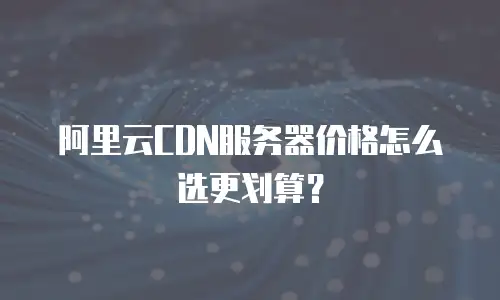 阿里云CDN服务器价格怎么选更划算？